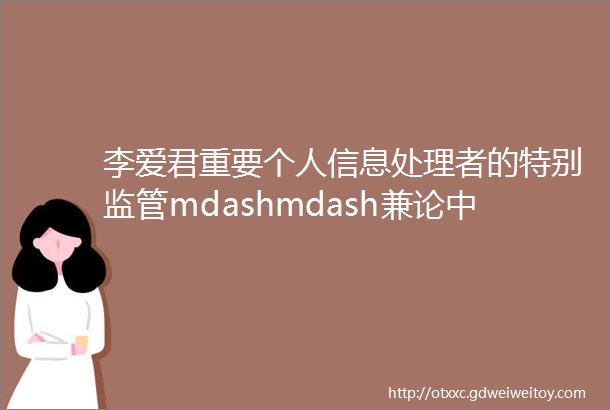 李爱君重要个人信息处理者的特别监管mdashmdash兼论中华人民共和国个人信息保护法第58条